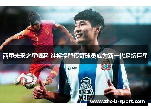 西甲未来之星崛起 谁将接替传奇球员成为新一代足坛巨星