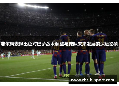 费尔明表现出色对巴萨战术调整与球队未来发展的深远影响