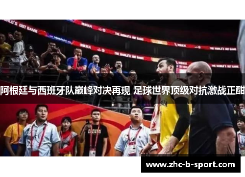 阿根廷与西班牙队巅峰对决再现 足球世界顶级对抗激战正酣