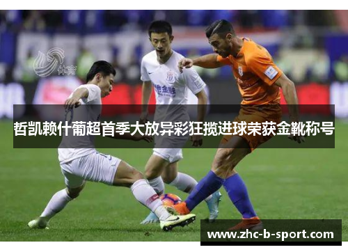 哲凯赖什葡超首季大放异彩狂揽进球荣获金靴称号