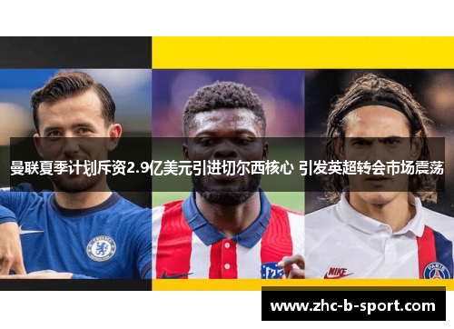 曼联夏季计划斥资2.9亿美元引进切尔西核心 引发英超转会市场震荡 曼联夏季计划斥资2.9亿美元引进切尔西核心 引发英超转会市场震荡