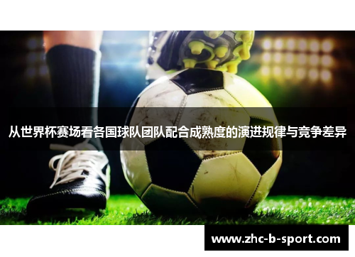 从世界杯赛场看各国球队团队配合成熟度的演进规律与竞争差异 从世界杯赛场看各国球队团队配合成熟度的演进规律与竞争差异