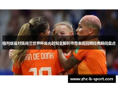 格列兹曼对阵荷兰世界杯高光时刻全解析传奇表现回顾经典瞬间盘点 格列兹曼对阵荷兰世界杯高光时刻全解析传奇表现回顾经典瞬间盘点
