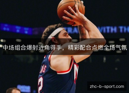 中场组合爆射近角得手,精彩配合点燃全场气氛 中场组合爆射近角得手,精彩配合点燃全场气氛