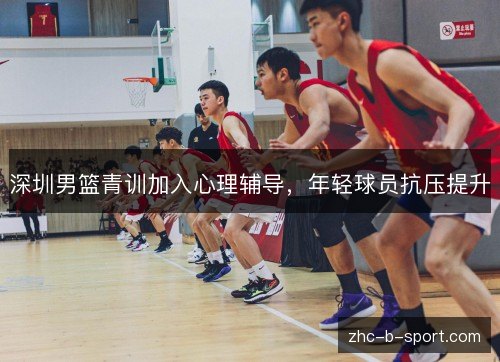 深圳男篮青训加入心理辅导,年轻球员抗压提升 深圳男篮青训加入心理辅导,年轻球员抗压提升